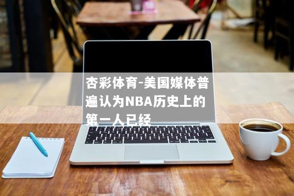 杏彩体育-美国媒体普遍认为NBA历史上的第一人已经